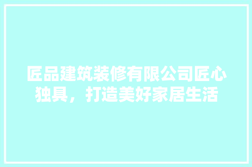 匠品建筑装修有限公司匠心独具，打造美好家居生活