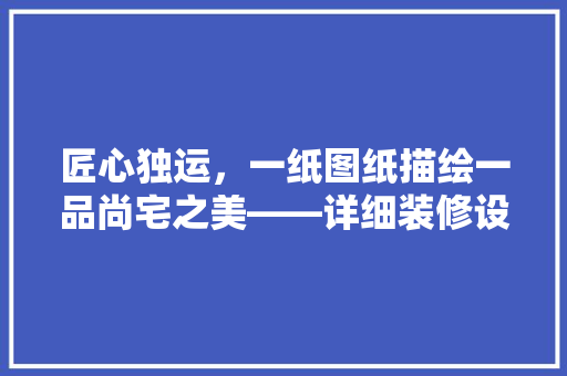 匠心独运，一纸图纸描绘一品尚宅之美——详细装修设计图纸