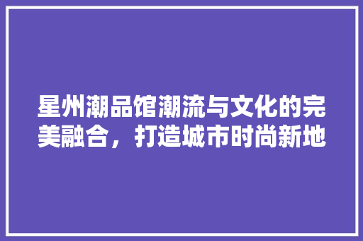 星州潮品馆潮流与文化的完美融合，打造城市时尚新地标