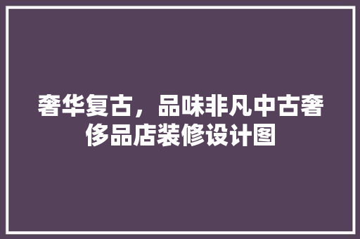 奢华复古，品味非凡中古奢侈品店装修设计图