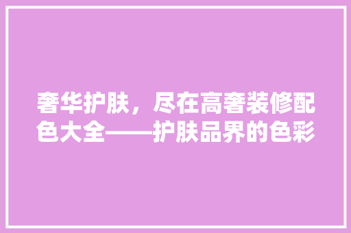 奢华护肤，尽在高奢装修配色大全——护肤品界的色彩密码