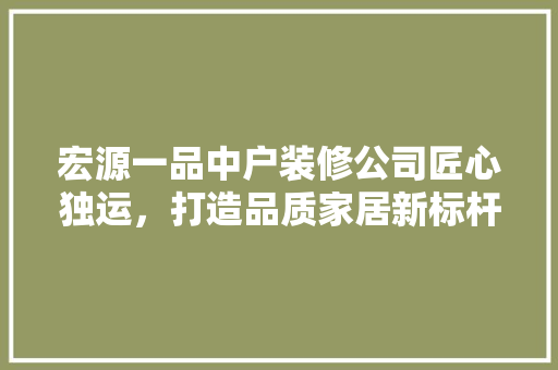 宏源一品中户装修公司匠心独运，打造品质家居新标杆