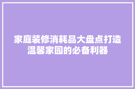 家庭装修消耗品大盘点打造温馨家园的必备利器