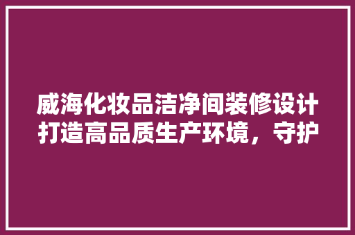 威海化妆品洁净间装修设计打造高品质生产环境，守护美丽之源