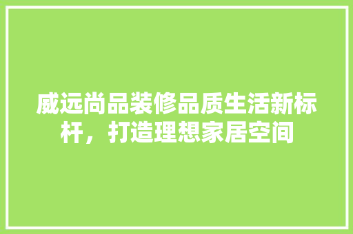 威远尚品装修品质生活新标杆，打造理想家居空间