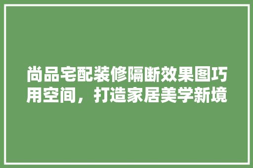 尚品宅配装修隔断效果图巧用空间，打造家居美学新境界
