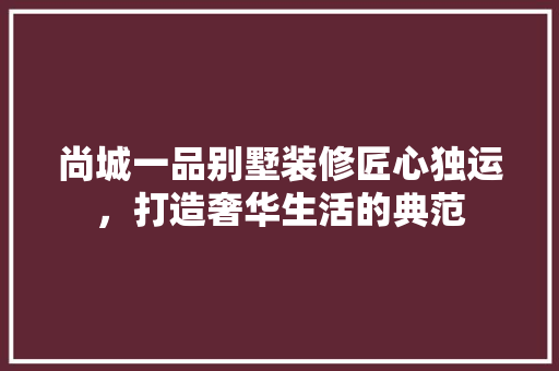 尚城一品别墅装修匠心独运，打造奢华生活的典范