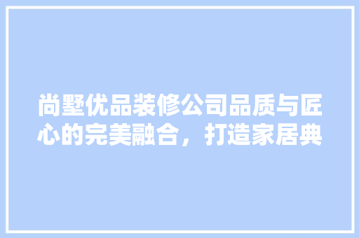 尚墅优品装修公司品质与匠心的完美融合，打造家居典范