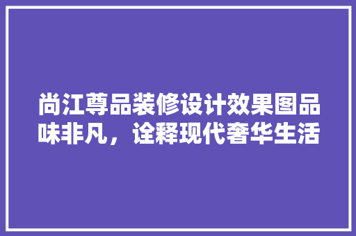 尚江尊品装修设计效果图品味非凡，诠释现代奢华生活