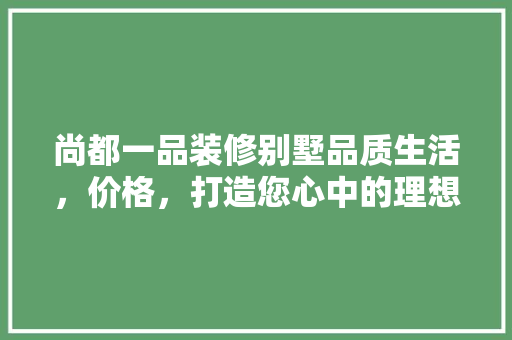 尚都一品装修别墅品质生活，价格，打造您心中的理想家园