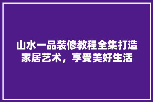 山水一品装修教程全集打造家居艺术，享受美好生活