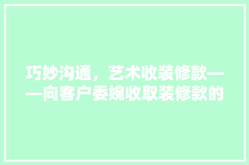 巧妙沟通，艺术收装修款——向客户委婉收取装修款的步骤与方法
