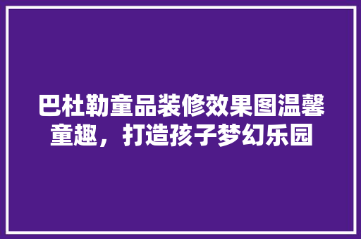 巴杜勒童品装修效果图温馨童趣，打造孩子梦幻乐园