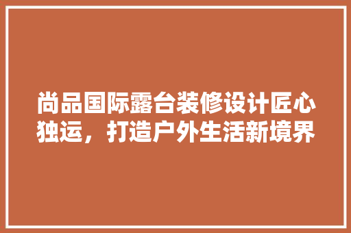 尚品国际露台装修设计匠心独运，打造户外生活新境界