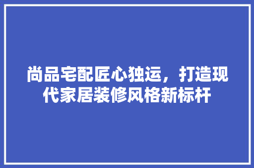 尚品宅配匠心独运，打造现代家居装修风格新标杆