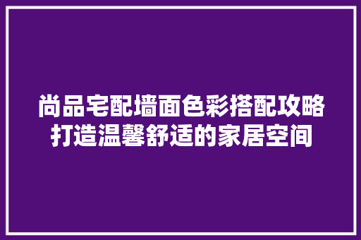 尚品宅配墙面色彩搭配攻略打造温馨舒适的家居空间