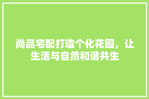 尚品宅配打造个化花园，让生活与自然和谐共生