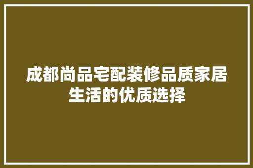 成都尚品宅配装修品质家居生活的优质选择