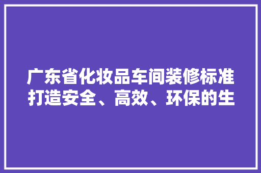 广东省化妆品车间装修标准打造安全、高效、环保的生产环境