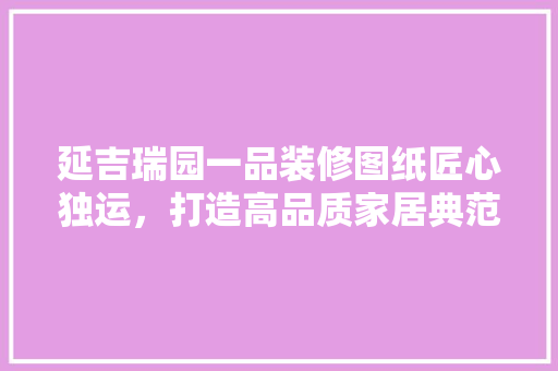 延吉瑞园一品装修图纸匠心独运，打造高品质家居典范