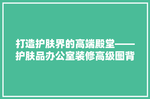 打造护肤界的高端殿堂——护肤品办公室装修高级图背后的设计理念