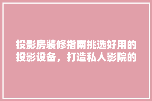 投影房装修指南挑选好用的投影设备，打造私人影院的必备攻略