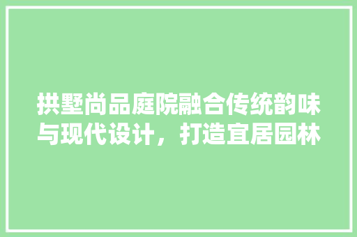 拱墅尚品庭院融合传统韵味与现代设计，打造宜居园林艺术空间