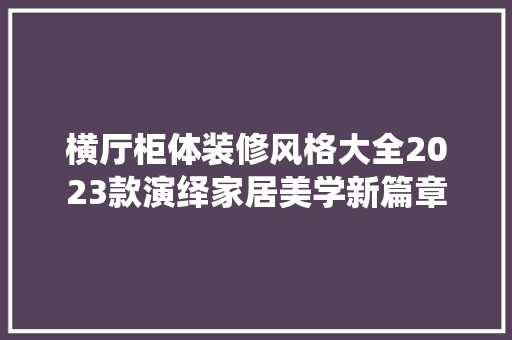 横厅柜体装修风格大全2023款演绎家居美学新篇章