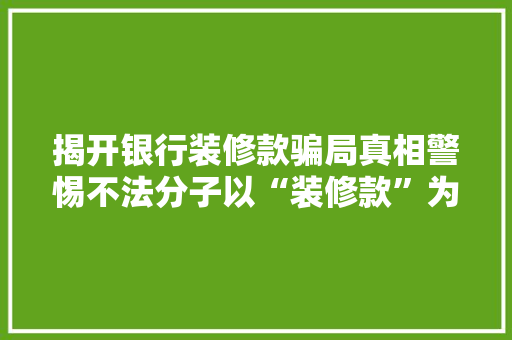 揭开银行装修款骗局真相警惕不法分子以“装修款”为名实施诈骗