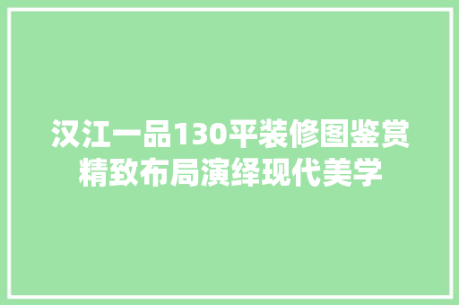 汉江一品130平装修图鉴赏精致布局演绎现代美学