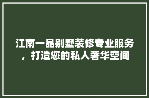 江南一品别墅装修专业服务，打造您的私人奢华空间