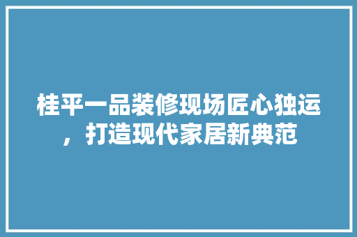 桂平一品装修现场匠心独运，打造现代家居新典范