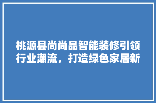 桃源县尚尚品智能装修引领行业潮流，打造绿色家居新风尚