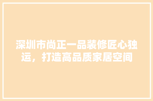 深圳市尚正一品装修匠心独运，打造高品质家居空间