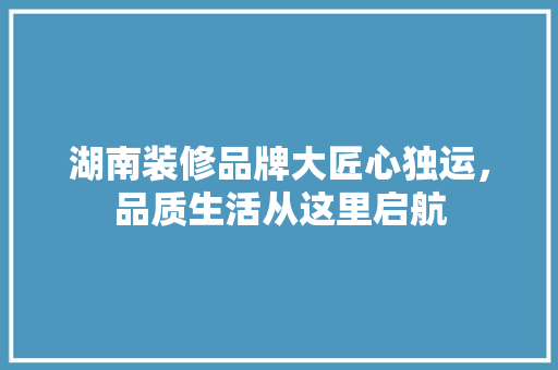 湖南装修品牌大匠心独运，品质生活从这里启航