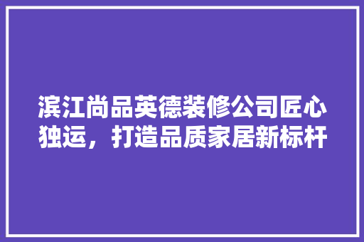 滨江尚品英德装修公司匠心独运，打造品质家居新标杆
