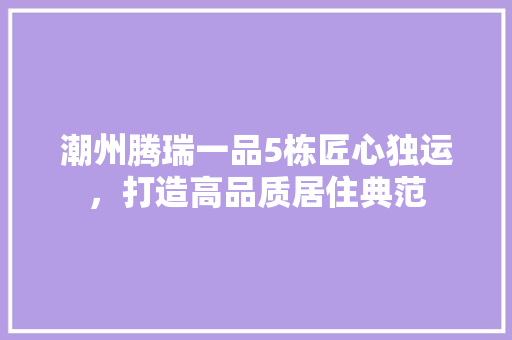 潮州腾瑞一品5栋匠心独运，打造高品质居住典范
