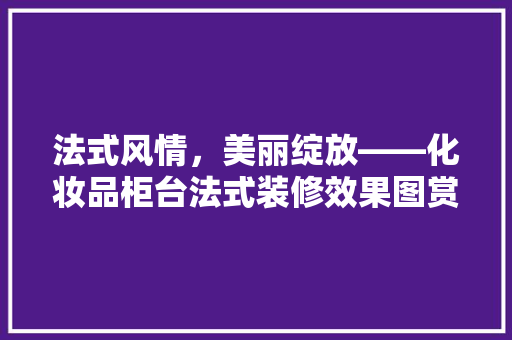 法式风情，美丽绽放——化妆品柜台法式装修效果图赏析
