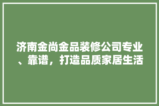济南金尚金品装修公司专业、靠谱，打造品质家居生活