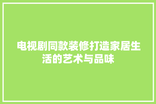 电视剧同款装修打造家居生活的艺术与品味