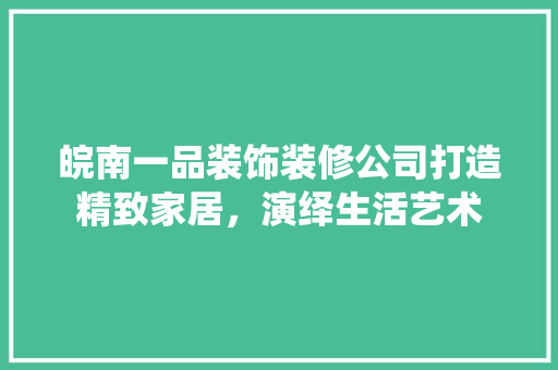 皖南一品装饰装修公司打造精致家居，演绎生活艺术