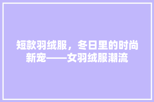 短款羽绒服，冬日里的时尚新宠——女羽绒服潮流