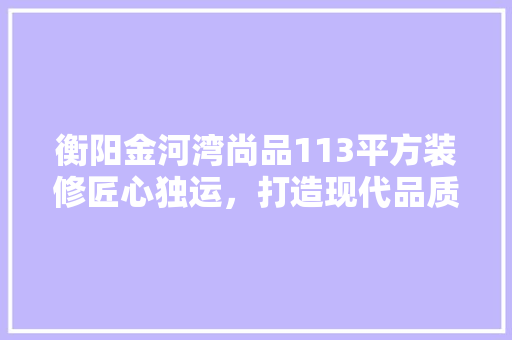 衡阳金河湾尚品113平方装修匠心独运，打造现代品质生活空间