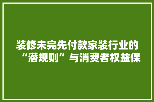 装修未完先付款家装行业的“潜规则”与消费者权益保护