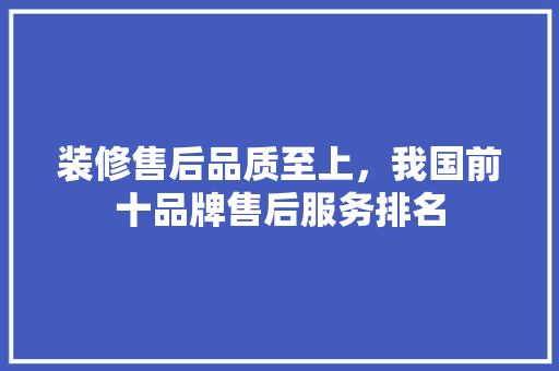 装修售后品质至上，我国前十品牌售后服务排名