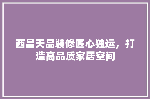 西昌天品装修匠心独运，打造高品质家居空间