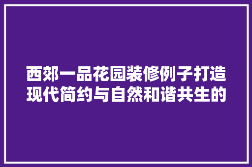 西郊一品花园装修例子打造现代简约与自然和谐共生的居住空间