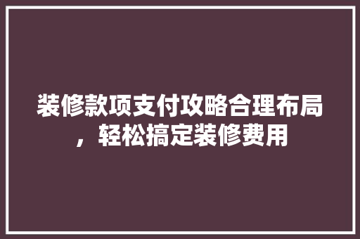 装修款项支付攻略合理布局，轻松搞定装修费用
