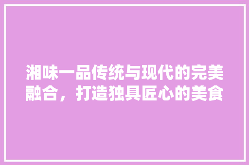 湘味一品传统与现代的完美融合，打造独具匠心的美食空间