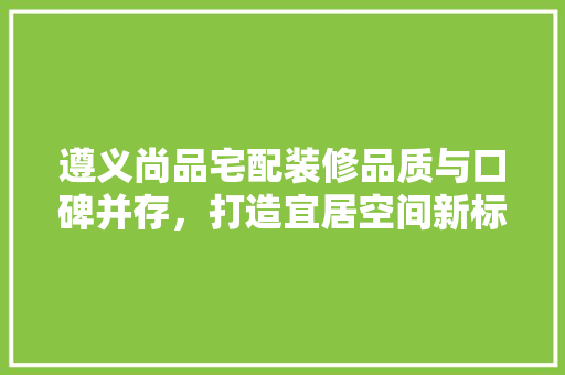 遵义尚品宅配装修品质与口碑并存，打造宜居空间新标杆